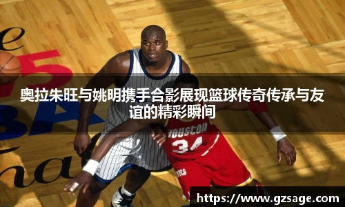 奥拉朱旺与姚明携手合影展现篮球传奇传承与友谊的精彩瞬间